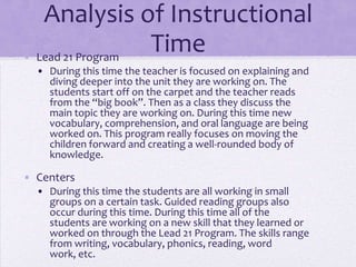 Analysis of Instructional
• Lead 21 Program
                  Time
  • During this time the teacher is focused on explaining and
    diving deeper into the unit they are working on. The
    students start off on the carpet and the teacher reads
    from the “big book”. Then as a class they discuss the
    main topic they are working on. During this time new
    vocabulary, comprehension, and oral language are being
    worked on. This program really focuses on moving the
    children forward and creating a well-rounded body of
    knowledge.

• Centers
  • During this time the students are all working in small
    groups on a certain task. Guided reading groups also
    occur during this time. During this time all of the
    students are working on a new skill that they learned or
    worked on through the Lead 21 Program. The skills range
    from writing, vocabulary, phonics, reading, word
    work, etc.
 
