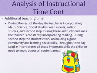 Analysis of Instructional
              Time Cont
• Additional teaching time
  • During the rest of the day the teacher is incorporating
    Math, Science, Social Studies, read alouds, author
    studies, and second step. During these instructional times
    the teacher is constantly incorporating reading. During
    second step the students work on building a good
    community and learning social skills. Throughout the day
    Lead 21 incorporates all these important skills the children
    need to know across all content areas.
 