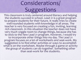 Considerations/
               Suggestions
This classroom is truly centered around literacy and helping
 the students succeed in school. Lead 21 is a great program
to prepare students for their future. It really tries to create
   well-rounded students with knowledge in all areas. The
 teacher is very focused on creating a fun, inviting, learning
 rich classroom. In this situation the teacher does not have
 very much wiggle room to change things, because she has
 to stick to the new Lead 21 program. However, I would try
    to incorporate other things into my day. The Lead 21
program focuses on a lot of worksheets and seat-work. My
 suggestion is to find other activities or ways to accomplish
what is on the worksheet. Maybe through a game or activity
  the group of students can do together. Something other
               than seat-work for the students.
 