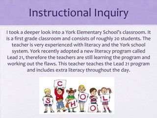Instructional Inquiry
I took a deeper look into a York Elementary School’s classroom. It
is a first grade classroom and consists of roughly 20 students. The
   teacher is very experienced with literacy and the York school
   system. York recently adopted a new literacy program called
 Lead 21, therefore the teachers are still learning the program and
 working out the flaws. This teacher teaches the Lead 21 program
            and includes extra literacy throughout the day.
 