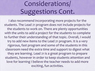 Considerations/
           Suggestions Cont.
    I also recommend incorporating more projects for the
students. The Lead 21 program does not include projects for
   the students to work on. There are plenty opportunities
with the units to add a project for the students to complete
to further their understanding of that topic. Overall, I would
   try to add new items to the Lead 21 program. It is a very
   rigorous, fast program and some of the students in this
 classroom need the extra time and support to digest what
   they are learning. Lead 21 is a great program to prepare
 students, however in order to keep students attention and
  love for learning I believe the teacher needs to add more
                    exciting, fun activities.
 