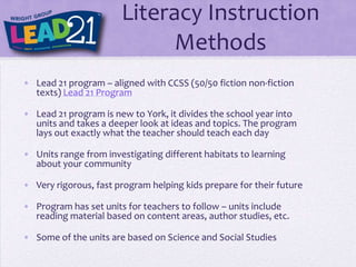 Literacy Instruction
                             Methods
• Lead 21 program – aligned with CCSS (50/50 fiction non-fiction
  texts) Lead 21 Program

• Lead 21 program is new to York, it divides the school year into
  units and takes a deeper look at ideas and topics. The program
  lays out exactly what the teacher should teach each day

• Units range from investigating different habitats to learning
  about your community

• Very rigorous, fast program helping kids prepare for their future

• Program has set units for teachers to follow – units include
  reading material based on content areas, author studies, etc.

• Some of the units are based on Science and Social Studies
 