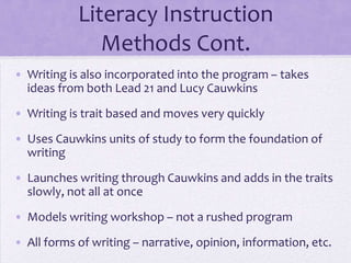Literacy Instruction
               Methods Cont.
• Writing is also incorporated into the program – takes
  ideas from both Lead 21 and Lucy Cauwkins

• Writing is trait based and moves very quickly

• Uses Cauwkins units of study to form the foundation of
  writing
• Launches writing through Cauwkins and adds in the traits
  slowly, not all at once
• Models writing workshop – not a rushed program

• All forms of writing – narrative, opinion, information, etc.
 