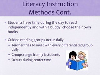 Literacy Instruction
              Methods Cont.
• Students have time during the day to read
  independently and with a buddy, choose their own
  books

• Guided reading groups occur daily
  • Teacher tries to meet with every differentiated group
    daily
  • Groups range from 3-6 students
  • Occurs during center time
 