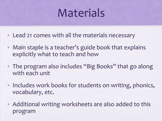 Materials
• Lead 21 comes with all the materials necessary
• Main staple is a teacher’s guide book that explains
  explicitly what to teach and how
• The program also includes “Big Books” that go along
  with each unit
• Includes work books for students on writing, phonics,
  vocabulary, etc.
• Additional writing worksheets are also added to this
  program
 