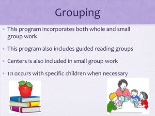 Grouping
• This program incorporates both whole and small
  group work

• This program also includes guided reading groups

• Centers is also included in small group work

• 1:1 occurs with specific children when necessary
 