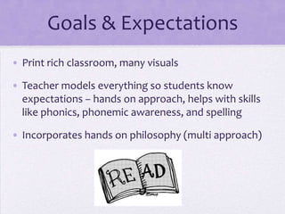 Goals & Expectations
• Print rich classroom, many visuals

• Teacher models everything so students know
  expectations – hands on approach, helps with skills
  like phonics, phonemic awareness, and spelling

• Incorporates hands on philosophy (multi approach)
 