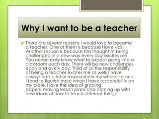 7
Why I want to be a teacher
There are several reasons I would love to become
a teacher. One of them is because I love kids!
Another reason is because the thought of being
challenged in a new way every day excites me.
You never really know what to expect going into a
classroom each day. There will be new challenges
each and every day. Third of all the responsibility
of being a teacher excites me as well. I have
always had a lot of responsibility my whole life and
I tend to flourish more when I have responsibility on
my plate. I love the idea of grading
papers, making lesson plans and coming up with
new ideas of how to teach different things!