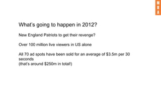 What’s going to happen in 2012?
New England Patriots to get their revenge?
Over 100 million live viewers in US alone
All 70 ad spots have been sold for an average of $3.5m per 30
seconds
(that’s around $250m in total!)
 