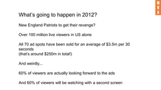What’s going to happen in 2012?
New England Patriots to get their revenge?
Over 100 million live viewers in US alone
All 70 ad spots have been sold for an average of $3.5m per 30
seconds
(that’s around $250m in total!)
And weirdly...
60% of viewers are actually looking forward to the ads
And 60% of viewers will be watching with a second screen
 