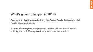 What’s going to happen in 2012?
So much so that they are building the Super Bowl's first-ever social
media command center
A team of strategists, analysts and techies will monitor all social
activity from a 2,800-square-foot space near the stadium
 