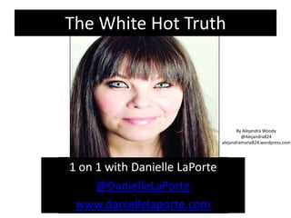 The White Hot Truth




                                      By Alejandra Woody
                                        @Alejandra824
                               alejandramaria824.wordpress.com




1 on 1 with Danielle LaPorte
     @DanielleLaPorte
 www.daniellelaporte.com
 