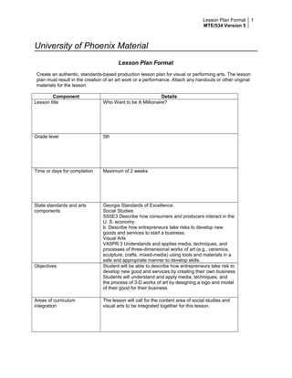 Lesson Plan Format
MTE/534 Version 5
1
University of Phoenix Material
Lesson Plan Format
Create an authentic, standards-based production lesson plan for visual or performing arts. The lesson
plan must result in the creation of an art work or a performance. Attach any handouts or other original
materials for the lesson
Component Details
Lesson title Who Want to be A Millionaire?
Grade level 5th
Time or days for completion Maximum of 2 weeks
State standards and arts
components
Georgia Standards of Excellence:
Social Studies
SS5E3 Describe how consumers and producers interact in the
U. S. economy.
b. Describe how entrepreneurs take risks to develop new
goods and services to start a business.
Visual Arts
VA5PR.3 Understands and applies media, techniques, and
processes of three-dimensional works of art (e.g., ceramics,
sculpture, crafts, mixed-media) using tools and materials in a
safe and appropriate manner to develop skills.
Objectives Student will be able to describe how entrepreneurs take risk to
develop new good and services by creating their own business
Students will understand and apply media, techniques, and
the process of 3-D works of art by designing a logo and model
of their good for their business.
Areas of curriculum
integration
The lesson will call for the content area of social studies and
visual arts to be integrated together for this lesson.
 