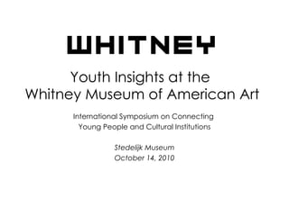 Youth Insights at the  Whitney Museum of American Art International Symposium on Connecting  Young People and Cultural Institutions Stedelijk Museum October 14, 2010 