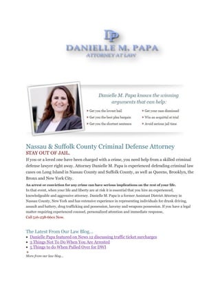 IF YOU OR A
Nassau & Suffolk County Criminal Defense Attorney
STAY OUT OF JAIL.
If you or a loved one have been charged with a crime, you need help from a skilled criminal
defense lawyer right away. Attorney Danielle M. Papa is experienced defending criminal law
cases on Long Island in Nassau County and Suffolk County, as well as Queens, Brooklyn, the
Bronx and New York City.
An arrest or conviction for any crime can have serious implications on the rest of your life.
In that event, when your life and liberty are at risk it is essential that you hire an experienced,
knowledgeable and aggressive attorney. Danielle M. Papa is a former Assistant District Attorney in
Nassau County, New York and has extensive experience in representing individuals for drunk driving,
assault and battery, drug trafficking and possession, larceny and weapons possession. If you have a legal
matter requiring experienced counsel, personalized attention and immediate response,
Call 516-238-6601 Now.
The Latest From Our Law Blog...
 Danielle Papa featured on News 12 discussing traffic ticket surcharges
 3 Things Not To Do When You Are Arrested
 5 Things to do When Pulled Over for DWI
More from our law blog...
 