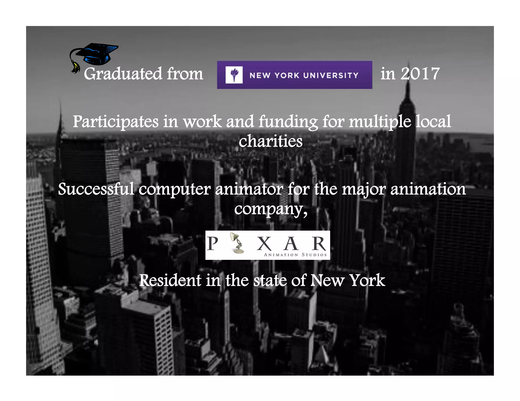 Graduated from                         in 2017

 Participates in work and funding for multiple local
                       charities

Successful computer animator for the major animation
                      company,


          Resident in the state of New York
 