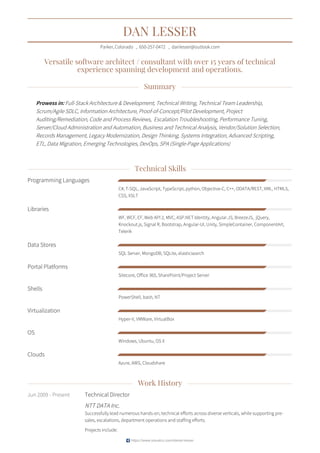 DAN LESSER
Parker,Colorado • 650-257-0472 • danlesser@outlook.com
Versatile software architect / consultant with over 15 years of technical
experience spanning development and operations.
Summary
Prowess in: Full-Stack Architecture & Development, Technical Writing, Technical Team Leadership,
Scrum/Agile SDLC, Information Architecture, Proof-of-Concept/Pilot Development, Project
Auditing/Remediation, Code and Process Reviews, Escalation Troubleshooting, Performance Tuning,
Server/Cloud Administration and Automation, Business and Technical Analysis, Vendor/Solution Selection,
Records Management, Legacy Modernization, Design Thinking, Systems Integration, Advanced Scripting,
ETL, Data Migration, Emerging Technologies, DevOps, SPA (Single-Page Applications)
Technical Skills
Work History
Programming Languages
C#, T-SQL, JavaScript, TypeScript, python, Objective-C, C++, ODATA/REST, XML, HTML5,
CSS, XSLT
Libraries
WF, WCF, EF, Web API 2, MVC, ASP.NET Identity, Angular.JS, BreezeJS, jQuery,
Knockout.js, Signal R, Bootstrap, Angular-UI, Unity, SimpleContainer, ComponentArt,
Telerik
Data Stores
SQL Server, MongoDB, SQLite, elasticsearch
Portal Platforms
Sitecore, Office 365, SharePoint/Project Server
Shells
PowerShell, bash, NT
Virtualization
Hyper-V, VMWare, VirtualBox
OS
Windows, Ubuntu, OS X
Clouds
Azure, AWS, Cloudshare
Jun 2009 - Present Technical Director
NTT DATA Inc.
Successfully lead numerous hands-on, technical efforts across diverse verticals, while supporting pre-
sales, escalations, department operations and staffing efforts.
Projects include:
https://www.visualcv.com/daniel-lesser
 