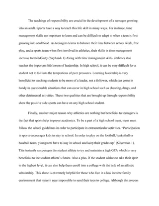 The teachings of responsibility are crucial in the development of a teenager growing

into an adult. Sports have a way to teach this life skill in many ways. For instance, time

management skills are important to learn and can be difficult to adapt to when a teen is first

growing into adulthood. As teenagers learns to balance their time between school work, free

play, and a sports team when first involved in athletics, their skills in time management

increase tremendously (Skyhawk 1).Along with time management skills, athletics also

teaches the important life lesson of leadership. In high school, it can be very difficult for a

student not to fall into the temptations of peer pressures. Learning leadership is very

beneficial to teaching students to be more of a leader, not a follower, which can come in

handy in questionable situations that can occur in high school such as cheating, drugs, and

other detrimental activities. These two qualities that are brought up through responsibility

show the positive side sports can have on any high school student.


       Finally, another major reason why athletics are nothing but beneficial to teenagers is

the fact that sports help improve academics. To be a part of a high school team, teens must

follow the school guidelines in order to participate in extracurricular activities. “Participation

in sports encourages kids to stay in school. In order to play on the football, basketball or

baseball team, youngsters have to stay in school and keep their grades up” (Silverman 1).

This instantly encourages the student athlete to try and maintain a high GPA which is very

beneficial to the student athlete’s future. Also a plus, if the student wishes to take their sport

to the highest level, it can also help them enroll into a college with the help of an athletic

scholarship. This alone is extremely helpful for those who live in a low income family

environment that make it near impossible to send their teen to college. Although the process
 