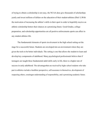 of trying to obtain a scholarship is not easy, the NCAA does give thousands of scholarships

yearly and invest millions of dollars on the education of their student-athletes (Dial 1).With

the motivation of increasing the athlete’s skills in their sport in order to hopefully receive an

athletic scholarship betters their chances at a promising future. Good Grades, college

preparation, and scholarship opportunities are all positive enforcements sports can affect in

any student athletes life.


       The fundamental elements of sports involvement in the high school setting set the

stage for a successful future. Students are enveloped into an environment where they are

given the tools to be better individuals. The setting is one that allows the student to learn and

develop key components of adulthood. Many psychological professionals believe that if

teenagers are taught these fundamental adult skills early in life, there is a higher rate of

success in early adulthood. The advantagesthat are received by highs school students who take

part in athletics include a healthier perspective, self-assurance in themselves, development of

respecting others, creatingan understanding of responsibility, and a promising academic future.
 