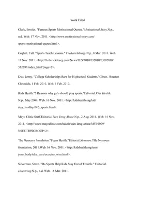 Work Cited


Clark, Brooks. "Famous Sports Motivational Quotes."Motivational Story.N.p.,

n.d. Web. 17 Nov. 2011. <http://www.motivational-story.com/

sports-motivational-quotes.html>.


Coghill, Taft. "Sports Teach Lessons." Fredericksburg. N.p., 8 Mar. 2010. Web.

17 Nov. 2011. <http://fredericksburg.com/News/FLS/2010/032010/03082010/

532697/index_html?page=2>.


Dial, Jenny. "College Scholarships Rare for Highschool Students."Chron. Houston

Chronicle, 1 Feb. 2010. Web. 1 Feb. 2010.


Kids Health."5 Reasons why girls should play sports."Editorial.Kids Health.

N.p., May 2009. Web. 16 Nov. 2011. <http://kidshealth.org/kid/

stay_healthy/fit/5_sports.html>.


Mayo Clinic Staff.Editorial.Teen Drug Abuse.N.p., 2 Aug. 2011. Web. 16 Nov.

2011. <http://www.mayoclinic.com/health/teen-drug-abuse/MY01099/

NSECTIONGROUP=2>.


The Nemours foundation."Teens Health."Editorial.Nemours.THe Nemours

foundation, 2011.Web. 16 Nov. 2011. <http://kidshealth.org/teen/

your_body/take_care/exercise_wise.html>.


Silverman, Steve. "Do Sports Help Kids Stay Out of Trouble." Editorial.

Livestrong.N.p., n.d. Web. 18 Mar. 2011.
 