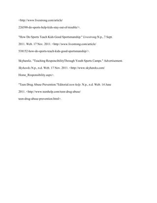 <http://www.livestrong.com/article/

226590-do-sports-help-kids-stay-out-of-trouble/>.


"How Do Sports Teach Kids Good Sportsmanship." Livestrong.N.p., 7 Sept.

2011. Web. 17 Nov. 2011. <http://www.livestrong.com/article/

538152-how-do-sports-teach-kids-good-sportsmanship/>.


Skyhawks. "Teaching ResponcibilityThrough Youth Sports Camps." Advertisement.

Skyhawks.N.p., n.d. Web. 17 Nov. 2011. <http://www.skyhawks.com/

Home_Responsibility.aspx>.


"Teen Drug Abuse Prevention."Editorial.teen help. N.p., n.d. Web. 14 June

2011. <http://www.teenhelp.com/teen-drug-abuse/

teen-drug-abuse-prevention.html>.
 