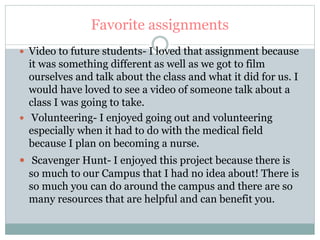 Favorite assignments
 Video to future students- I loved that assignment because
it was something different as well as we got to film
ourselves and talk about the class and what it did for us. I
would have loved to see a video of someone talk about a
class I was going to take.
 Volunteering- I enjoyed going out and volunteering
especially when it had to do with the medical field
because I plan on becoming a nurse.
 Scavenger Hunt- I enjoyed this project because there is
so much to our Campus that I had no idea about! There is
so much you can do around the campus and there are so
many resources that are helpful and can benefit you.
 