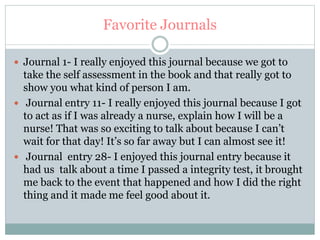 Favorite Journals
 Journal 1- I really enjoyed this journal because we got to
take the self assessment in the book and that really got to
show you what kind of person I am.
 Journal entry 11- I really enjoyed this journal because I got
to act as if I was already a nurse, explain how I will be a
nurse! That was so exciting to talk about because I can’t
wait for that day! It’s so far away but I can almost see it!
 Journal entry 28- I enjoyed this journal entry because it
had us talk about a time I passed a integrity test, it brought
me back to the event that happened and how I did the right
thing and it made me feel good about it.
 