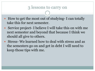 3 lessons to carry on
 How to get the most out of studying- I can totally
take this for next semester.
 Service project- I believe I will take this on with me
next semester and beyond that because I think we
should all give to others.
 Stress- We learned how to deal with stress and as
the semesters go on and get in debt I will need to
keep those tips with me.
 