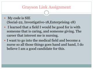 Grayson Link Assignment
 My code is SIE
(Social-22, Investigative-18,Enterprising-18)
 I learned that a field I would be good for is with
someone that is caring, and someone giving. The
career that interest me is nursing.
 I want to go into the medical field and become a
nurse so all those things goes hand and hand, I do
believe I am a good candidate for this.
 
