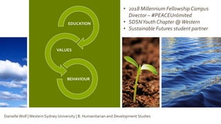 EDUCATION
VALUES
BEHAVIOUR
• 2018 Millennium Fellowship Campus
Director – #PEACEUnlimited
• SDSNYouth Chapter @Western
• Sustainable Futures student partner
DanielleWolf |Western Sydney University | B. Humanitarian and Development Studies
 