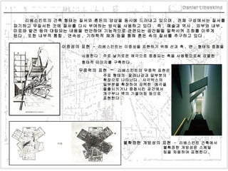 리베스킨트의 건축 형태는 질서와 혼돈의 양상을 동시에 드러내고 있으며 ,  전체 구성에서는 질서를  파기하고 무질서한 것에 질서를 다시 부여하는 방식을 사용하고 있다 .  즉 ,  예술과 역사 ,  외부와 내부 ,  미로와 발견 등의 대립되는 내용을 번안하여 기능적으로 관련되는 공간들을 밀착시켜 조화를 이루게  된다 .  또한 내부적 통합 ,  연속성 ,  기하학적 체계 등을 통해 혼돈 속의 질서를 추구하고 있다 .    이중성의 표현  -  리베스킨트는 이중성을 표현하기 위해 선과 축 ,  면 ,  형태의 중첩을  사용한다 .  주로 날카로운 예각으로 중첩되는 축을 사용함으로써 강렬한  형태적 이미지를 구축한다 .      무중력의 표현  -  리베스킨트의 무중력 표현은  주로 형태의  잘려나감과 일부분의  확장으로 나타난다 .  사각박스의  일부분을 확장하여 강력한  예각을 돌출시키거나 중첩시킨 공간에서  개구부나 벽의 기울어짐 등으로  표현한다 .    불확정한 개방성의 표현  -  리베스킨트 건축에서  불확정한 개방성은 스케일 링을 차용하여 표현한다 .   Daniel Libeskind 