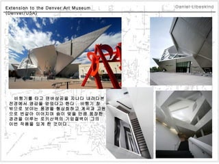 Extension to the Denver Art Museum  (Denver/USA)  비행기를 타고 덴버상공을 지나다 내려다본  전경에서 영감을 얻었다고 한다 .  비행기 창  밖으로 보이는 풍경을 형상화하고 계곡과 고원 으로 번갈아 이어지며 숨이 멎을 만큼 웅장한  경관을 이루는 로키산맥의 기암절벽이 그의  이번 작품을 있게 한 것이다 .  Daniel Libeskind 