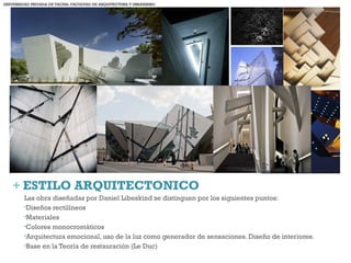+ ESTILO ARQUITECTONICO
Las obra diseñadas por Daniel Libeskind se distinguen por los siguientes puntos:
•Diseños rectilíneos
•Materiales
•Colores monocromáticos
•Arquitectura emocional, uso de la luz como generador de sensaciones. Diseño de interiores.
•Base en la Teoría de restauración (Le Duc)
UNIVERSIDAD PRIVADA DE TACNA- FACULTAD DE ARQUITECTURA Y URBANISMO
 
