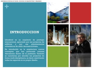 +
INTRODUCCION
Libeskind es un arquitecto de prestigio
internacional, apreciado por sus proyectos de
edificios y por sus planteamientos
urbanísticos de estilo deconstructivista.
Ha introducido en la arquitectura nuevos
conceptos, que han provocado intensas
discusiones dentro de la profesión. También
se caracteriza por abordar los proyectos de
forma multi-disciplinaria, es decir, resolviendo
todos los aspectos en su propio diseño.
UNIVERSIDAD PRIVADA DE TACNA- FACULTAD DE ARQUITECTURA Y URBANISMO
 