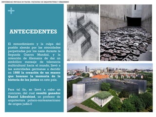 +
ANTECEDENTES
El remordimiento y la culpa del
pueblo alemán por las atrocidades
perpetradas por los nazis durante la
Segunda Guerra Mundial, y la
intención de Alemania de dar un
simbólico mensaje de tolerancia
multicultural hacia el mundo, llevó a
las autoridades germanas a decidir
en 1988 la creación de un museo
que honrase la memoria de la
historia de los judíos en este país.
Para tal fin, se llevó a cabo un
concurso, del cual resultó ganador
Daniel Libeskind, un profesor de
arquitectura polaco-norteamericano
de origen judío.0
UNIVERSIDAD PRIVADA DE TACNA- FACULTAD DE ARQUITECTURA Y URBANISMO
 