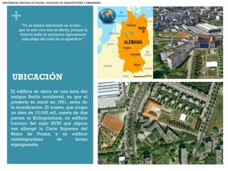 +
UBICACIÓN
El edificio se ubica en una zona del
antiguo Berlín occidental, ya que el
proyecto se inició en 1991, antes de
la reunificación. El museo, que ocupa
un área de 15,000 m2, consta de dos
partes: el Kollegienhaus, un edificio
barroco del siglo XVIII que alguna
vez albergó la Corte Suprema del
Reino de Prusia, y un edificio
contemporáneo de forma
zigzagueante.
“Yo no estaba interesado en el sitio …
que es sólo otro lote en Berlín, porque la
historia judía se encuentra ligeramente
más abajo del nivel de la superficie”.
UNIVERSIDAD PRIVADA DE TACNA- FACULTAD DE ARQUITECTURA Y URBANISMO
 