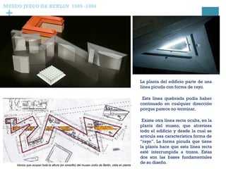 +
La planta del edificio parte de una
línea picuda con forma de rayo.
Esta línea quebrada podía haber
continuado en cualquier dirección
porque parece no terminar.
Existe otra línea recta oculta, en la
planta del museo, que atraviesa
todo el edificio y desde la cual se
articula esa característica forma de
“rayo”. La forma picuda que tiene
la planta hace que esta línea recta
esté interrumpida a trozos. Estas
dos son las bases fundamentales
de su diseño.
MUSEO JUDIO DE BERLIN 1989 -1999
 
