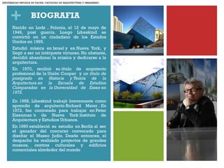 + BIOGRAFIA
Nacido en Lodz , Polonia, el 12 de mayo de
1946, post guerra. Luego Libeskind se
convirtió en un ciudadano de los Estados
Unidos en 1965.
Estudió música en Israel y en Nueva York, y
llegó a ser un intérprete virtuoso. No obstante,
decidió abandonar la música y dedicarse a la
arquitectura. 
En 1970, recibió su título de arquitecto
profesional de la Unión Cooper y un título de
postgrado en Historia y Teoría de la
Arquitectura en la Escuela de Estudios
Comparados en la Universidad de Essex en
1972.
En 1968, Libeskind trabajó brevemente como
aprendiz de arquitecto Richard Meier . En
1972, fue contratado para trabajar en Peter
Eisenman 's de Nueva York Instituto de
Arquitectura y Estudios Urbanos.
En 1990 estableció su estudio en Berlín al ser
el ganador del concurso convocado para
diseñar el Museo Judío. Desde entonces, el
despacho ha realizado proyectos de grandes
museos, centros culturales y edificios
comerciales alrededor del mundo
UNIVERSIDAD PRIVADA DE TACNA- FACULTAD DE ARQUITECTURA Y URBANISMO
 