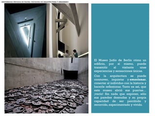 +
El Museo Judío de Berlín cómo un
edificio, por sí mismo, puede
transmitir al visitante unas
experiencias y sensaciones únicas.
Con la arquitectura se puede
conmover, inquietar y emocionar,
conectar al individuo con la historia y
hacerle reflexionar. Tanto es así, que
este museo abrió sus puertas…
¡vacío! Sin nada que exponer, sólo
sus paredes desnudas y su propia
capacidad de ser percibido y
recorrido, experimentado y vivido.
UNIVERSIDAD PRIVADA DE TACNA- FACULTAD DE ARQUITECTURA Y URBANISMO
 