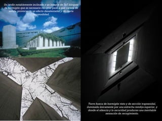 +
Torre hueca de hormigón visto y de sección trapezoidal,
iluminada únicamente por una estrecha rendija superior, y
donde el silencio y la oscuridad producen una inevitable
sensación de recogimiento.
Un jardín notablemente inclinado y un bosque de 7x7 bloques
de hormigón que es necesario recorrer pese a que carece de
salida, provocando un efecto desalentador y de cierta
incomodidad.
 