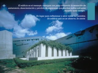 + El edificio es el mensaje,consigue con poco transmitir la sensación de
aislamiento,desorientación y pérdida de esperanza que muchos judíos sufrieron
durante tanto tiempo. 
Un lugar para reflexionar y abrir todos los sentidos.
Un edificio que no se observa.Se siente.
 