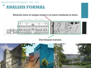+ ANALISIS FORMAL
MUSEO JUDIO DE BERLIN 1989 -1999
Relación entre el antiguo museo y el nuevo mediante la altura
Dos bloques macizos.
 