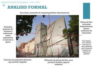 + ANALISIS FORMAL
MUSEO JUDIO DE BERLIN 1989 -1999
Creación de pequeñas aberturas
que simulan rasguños
Utilización de placas de Zinc, para
producir frialdad, aspecto
industrial
Placas de Zinc
colocadas
diagonalmente,
genera
sensación de
inclinación
Sin acceso, sensación de impenetrabilidad, desorientación.
Desorden
aparente de
ventanas y
volúmenes,
busca
representar
el caos de la
época
Fue elegido
este material
para que se
vaya oxidando
con el tiempo y
transmitir un
aspecto de
gastado.
 