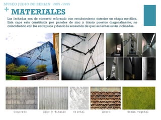 + MATERIALES
Las fachadas son de concreto reforzado con recubrimiento exterior en chapa metálica.
Esta capa esta constituida por paneles de zinc y titanio puestos diagonalmente, no
coincidiendo con los entrepisos y dando la sensación de que las fachas están inclinadas.
MUSEO JUDIO DE BERLIN 1989 -1999
 