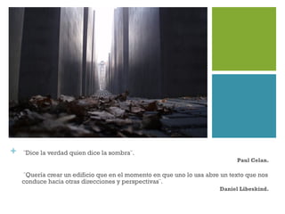 + ¨Dice la verdad quien dice la sombra¨.
Paul Celan.
¨Quería crear un edificio que en el momento en que uno lo usa abre un texto que nos
conduce hacia otras direcciones y perspectivas¨.
Daniel Libeskind.
 