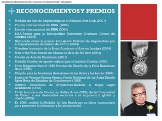 +RECONOCIMIENTOSY PREMIOS
 Medalla de Oro de Arquitectura en el National Arts Club (2007)
 Premio internacional del RIBA  (2006)
 Premio internacional del RIBA (2004)
 RIBA Award para la Metropolitan University Graduate Centre de
Londres (2004)
 Nombrado como el primer Embajador Cultural de Arquitectura por
el Departamento de Estado de EE.UU. (2004) 
 Miembro honorario de la Royal Academy of Arts en Londres (2004)
 Man of theYear Award del Museo de Arte de Tel Aviv (2004)
 Premio de Arte de Hiroshima, (2001) 
 Medalla Goethe de aporte cultural por el Instituto Goethe (2000)
 Time Magazine Best of 1998 Premios de Diseño de la Felix Nussbaum
Haus (1998)
 Elegido para la Academia Americana de las Artes y las Letras (1996)
 Bienal de Venecia Primer Premio Fondo Nacional de las Artes Diseño
Artes Beca de Estudios de Arquitectura (1983)
 Instituto Americano de Arquitectos Medalla al Mejor Logro
Académico (1970)
 Título honorario de Doctor en Bellas Artes (DFA) de la Universidad
de Ulster , a sus destacados servicios a la arquitectura global y
diseño (2009)
 En 2003, recibió la Medalla de Leo Baeck por su labor humanitaria
para promover la tolerancia y la justicia social.
UNIVERSIDAD PRIVADA DE TACNA- FACULTAD DE ARQUITECTURA Y URBANISMO
 