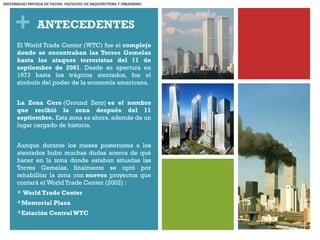 + ANTECEDENTES
El World Trade Center (WTC) fue el complejo
donde se encontraban las Torres Gemelas
hasta los ataques terroristas del 11 de
septiembre de 2001. Desde su apertura en
1973 hasta los trágicos atentados, fue el
símbolo del poder de la economía americana.
La Zona Cero (Ground Zero) es el nombre
que recibió la zona después del 11
septiembre. Esta zona es ahora, además de un
lugar cargado de historia.
Aunque durante los meses posteriores a los
atentados hubo muchas dudas acerca de qué
hacer en la zona donde estaban situadas las
Torres Gemelas, finalmente se optó por
rehabilitar la zona con nuevos proyectos que
contará el World Trade Center (2002) :
 World Trade Center
Memorial Plaza
Estación CentralWTC
UNIVERSIDAD PRIVADA DE TACNA- FACULTAD DE ARQUITECTURA Y URBANISMO
 