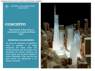 +
CONCEPTO
“Reconstruir la Zona Cero es
reconstruir el corazón de Nueva
York”
RESERVADO AL RECUERDO.
 Se trata de mantener el equilibrio
entre la tragedia y la carga
espiritual del lugar, crear una
ciudad vibrante que reacciona a los
atentados de manera artística, así
como lograr que la gente regrese a
Lower Manhattan. Todo eso es una
gran fuente de inspiración y un
desafío increíble.
RECUERDO, RECONSTRUCCIÓN Y
RENOVACIÓN
UNIVERSIDAD PRIVADA DE TACNA- FACULTAD DE ARQUITECTURA Y URBANISMO
 