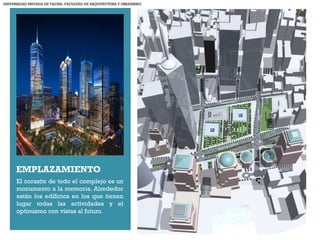 +
EMPLAZAMIENTO
El corazón de todo el complejo es un
monumento a la memoria. Alrededor
están los edificios en los que tienen
lugar todas las actividades y el
optimismo con vistas al futuro.
UNIVERSIDAD PRIVADA DE TACNA- FACULTAD DE ARQUITECTURA Y URBANISMO
 