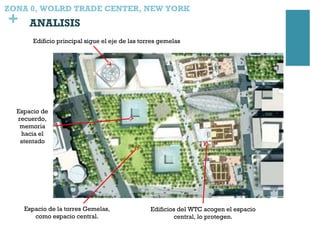 +
Espacio de la torres Gemelas,
como espacio central.
Edificios del WTC acogen el espacio
central, lo protegen.
Edificio principal sigue el eje de las torres gemelas
Espacio de
recuerdo,
memoria
hacia el
atentado
ZONA 0, WOLRD TRADE CENTER, NEW YORK
ANALISIS
 